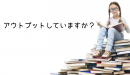 アウトプットしていますか？